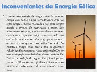 Inconvenientes da Energia Eólica
• O maior inconveniente da energia eólica, tal como da
  energia solar, é óbvio: é a sua intermitência. O vento não
  sopra sempre à mesma velocidade e não sopra sempre
  quando a procura de electricidade é maior. Este
  inconveniente mitiga-se, num sistema eléctrico em que a
  energia eólica ocupa uma posição minoritária, utilizando
  centrais flexíveis como as centrais a gás para compensar
  os momentos em que o recurso eólico é reduzido. No
  entanto, a energia eólica pode e deve, se quisermos
  reduzir significativamente as nossas emissões de CO2, ter
  uma participação considerável no sistema eléctrico. Em
  Portugal, a produção de origem eólica foi multiplicada
  por 10 nos últimos 6 anos, e já atinge 10% do consumo
  nacional de electricidade. Pode, e vai, aumentar ainda
  mais.
 