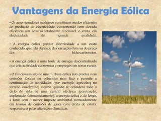 Vantagens da Energia Eólica
• Os aero-geradores modernos constituem modos eficientes
de produção de electricidade, convertendo com elevada
eficiência um recurso totalmente renovável, o vento, em
electricidade        de        grande         qualidade.

• A energia eólica produz electricidade a um custo
conhecido, que não depende das variações futuras do preço
dos                                      hidrocarbonetos.

• A energia eólica é uma fonte de energia descentralizada
que cria actividade económica e empregos em zonas rurais.

• O funcionamento de uma turbina eólica não produz nem
emissões tóxicas ou poluentes nem lixo e permite a
continuação de actividades (por exemplo agrícolas) no
terreno envolvente; mesmo quando se considera todo o
ciclo de vida de uma central eléctrica (construção,
exploração, desmantelamento), a energia eólica é, de longe,
a fonte com o menor impacte ambiental, nomeadamente
em termos de emissões de gases com efeito de estufa,
responsáveis pelas alterações climáticas.
 
