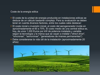 Coste de la energía eólica

 El coste de la unidad de energía producida en instalaciones eólicas se
  deduce de un cálculo bastante complejo. Para su evaluación se deben
  tener en cuenta diversos factores, entre los cuales cabe destacar:
 El coste inicial o inversión inicial, el costo del aerogenerador incide en
  aproximadamente el 60 a 70%. El costo medio de una central eólica es,
  hoy, de unos 1.200 Euros por kW de potencia instalada y variable
  según la tecnología y la marca que se vayan a instalar ("direct drive",
  "síncronas", "asíncronas", "generadores de imanes permanentes")
 Debe considerarse la vida útil de la instalación (aproximadamente 20
  años)
 