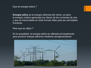 Que es energía eólica ?


Energía eólica es la energía obtenida del viento, es decir,
la energía cinética generada por efecto de las corrientes de aire,
y que es transmutada en otras formas útiles para las actividades
humanas.

Para que se utiliza ?

En la actualidad, la energía eólica es utilizada principalmente
para producir energía eléctrica mediante aerogeneradores
 