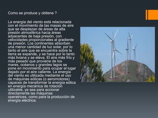 Como se produce y obtiene ?

La energía del viento está relacionada
con el movimiento de las masas de aire
que se desplazan de áreas de alta
presión atmosférica hacia áreas
adyacentes de baja presión, con
velocidades proporcionales al gradiente
de presión. Los continentes absorben
una menor cantidad de luz solar, por lo
tanto el aire que se encuentra sobre la
tierra se expande, y se hace por lo tanto
más liviana y se eleva. El aire más frío y
más pesado que proviene de los
mares, océanos y grandes lagos se
pone en movimiento para ocupar el lugar
dejado por el aire caliente. La energía
del viento es utilizada mediante el uso
de máquinas eólicas (o aeromotores)
capaces de transformar la energía eólica
en energía mecánica de rotación
utilizable, ya sea para accionar
directamente las máquinas
operatrices, como para la producción de
energía eléctrica.
 