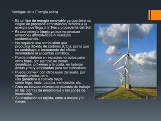 Ventajas de la Energía eólica

 Es un tipo de energía renovable ya que tiene su
  origen en procesos atmosféricos debidos a la
  energía que llega a la Tierra procedente del Sol.
 Es una energía limpia ya que no produce
  emisiones atmosféricas ni residuos
  contaminantes.
 No requiere una combustión que
  produzca dióxido de carbono (CO2), por lo que
  no contribuye al incremento del efecto
  invernadero ni al cambio climático.
 Puede instalarse en espacios no aptos para
  otros fines, por ejemplo en zonas
  desérticas, próximas a la costa, en laderas
  áridas y muy empinadas para ser cultivables.
 Puede convivir con otros usos del suelo, por
  ejemplo prados para
  uso ganadero o cultivos bajos
  como trigo, maíz, patatas, remolacha, etc.
 Crea un elevado número de puestos de trabajo
  en las plantas de ensamblaje y las zonas de
  instalación.
 Su instalación es rápida, entre 4 meses y 9
  meses
 