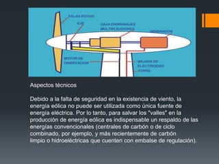 Aspectos técnicos

Debido a la falta de seguridad en la existencia de viento, la
energía eólica no puede ser utilizada como única fuente de
energía eléctrica. Por lo tanto, para salvar los "valles" en la
producción de energía eólica es indispensable un respaldo de las
energías convencionales (centrales de carbón o de ciclo
combinado, por ejemplo, y más recientemente de carbón
limpio o hidroeléctricas que cuenten con embalse de regulación).
 
