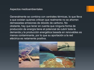 Aspectos medioambientales

Generalmente se combina con centrales térmicas, lo que lleva
a que existan quienes critican que realmente no se ahorren
demasiadas emisiones de dióxido de carbono. No
obstante, hay que tener en cuenta que ninguna forma de
producción de energía tiene el potencial de cubrir toda la
demanda y la producción energética basada en renovables es
menos contaminante, por lo que su aportación a la red
eléctrica es netamente positiva.
 