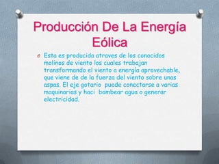 Producción De La Energía
Eólica
O Esta es producida atraves de los conocidos
molinos de viento los cuales trabajan
transformando el viento a energía aprovechable,
que viene de de la fuerza del viento sobre unas
aspas. El eje gotario puede conectarse a varias
maquinarias y haci bombear agua o generar
electricidad.
 