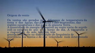 Origem do vento
Os ventos são gerados pela diferença de temperatura da
terra e das águas, das planícies e das montanhas, das
regiões equatoriais e dos polos do planeta Terra.
A quantidade de energia disponível no vento varia de acordo
com as estações do ano e as horas do dia. A topografia e
a rugosidade do solo também têm
grande influência na distribuição de frequência de
ocorrência dos ventos e de sua velocidade num determinado
local.
 