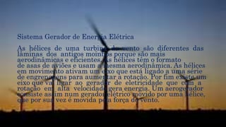 Sistema Gerador de Energia Elétrica
As hélices de uma turbina de vento são diferentes das
lâminas dos antigos moinhos porque são mais
aerodinâmicas e eficientes. As hélices têm o formato
de asas de aviões e usam a mesma aerodinâmica. As hélices
em movimento ativam um eixo que está ligado a uma série
de engrenagens para aumentar a rotação. Por fim existe um
eixo que vai ligar ao gerador de eletricidade que com a
rotação em alta velocidade gera energia. Um aerogerador
consiste assim num gerador elétrico movido por uma hélice,
que por sua vez é movida pela força do vento.
 