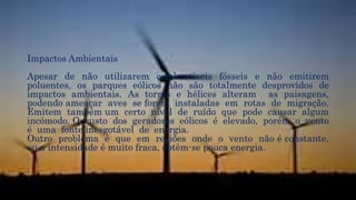 Impactos Ambientais
Apesar de não utilizarem combustíveis fósseis e não emitirem
poluentes, os parques eólicos não são totalmente desprovidos de
impactos ambientais. As torres e hélices alteram as paisagens,
podendo ameaçar aves se forem instaladas em rotas de migração.
Emitem também um certo nível de ruído que pode causar algum
incómodo. O custo dos geradores eólicos é elevado, porém o vento
é uma fonte inesgotável de energia.
Outro problema é que em regiões onde o vento não é constante,
ou a intensidade é muito fraca, obtêm-se pouca energia.
 