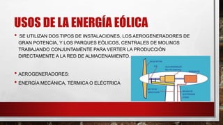 USOS DE LA ENERGÍA EÓLICA
• SE UTILIZAN DOS TIPOS DE INSTALACIONES, LOS AEROGENERADORES DE
GRAN POTENCIA, Y LOS PARQUES EÓLICOS, CENTRALES DE MOLINOS
TRABAJANDO CONJUNTAMENTE PARA VERTER LA PRODUCCIÓN
DIRECTAMENTE A LA RED DE ALMACENAMIENTO.
• AEROGENERADORES:
• ENERGÍA MECÁNICA, TÉRMICA O ELÉCTRICA
 