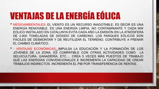 VENTAJAS DE LA ENERGÍA EÓLICA
• MEDIOAMBIENTALES: EL VIENTO ES UN RECURSO INAGOTABLE, ES DECIR ES UNA
ENERGÍA RENOVABLE. ES UNA ENERGÍA LIMPIA, NO CONTAMINANTE Y CADA MW
EÓLICO INSTALADO EN CATALUNYA EVITA CADA AÑO LA EMISIÓN EN LA ATMÓSFERA
DE 2.900 TONELADAS DE DIÓXIDO DE CARBONO. LOS PARQUES EÓLICOS SON
FÁCILES DE DESMONTAR Y DE REUTILIZAR EL TERRENO. CONTRIBUYE A FRENAR
EL CAMBIO CLIMÁTICO.
• · VENTAJAS ECONÓMICAS: IMPULSA LA EDUCACIÓN Y LA FORMACIÓN DE LOS
JÓVENES DE LA ZONA, ES COMPATIBLE CON OTRAS ACTIVIDADES COMO LA
SELVICULTURA, GANADERÍA, ETC.… CREA 5 VECES MÁS PUESTOS DE TRABAJO
QUE LAS ENERGÍAS CONVENCIONALES E INCREMENTA LA CAPACIDAD DE CREAR
TRABAJOS INDIRECTOS. INCREMENTA EL PIB POR TRANSFERENCIA DE RENTAS.
 