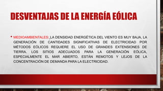DESVENTAJAS DE LA ENERGÍA EÓLICA
• MEDIOAMBIENTALES: LA DENSIDAD ENERGÉTICA DEL VIENTO ES MUY BAJA, LA
GENERACIÓN DE CANTIDADES SIGNIFICATIVAS DE ELECTRICIDAD POR
MÉTODOS EÓLICOS REQUIERE EL USO DE GRANDES EXTENSIONES DE
TIERRA. LOS SITIOS ADECUADOS PARA LA GENERACIÓN EÓLICA,
ESPECIALMENTE EL MAR ABIERTO, ESTÁN REMOTOS Y LEJOS DE LA
CONCENTRACIÓN DE DEMANDA PARA LA ELECTRICIDAD.
 