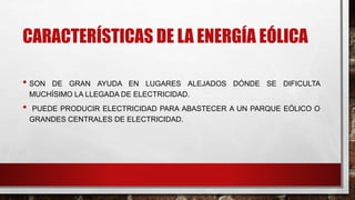 CARACTERÍSTICAS DE LA ENERGÍA EÓLICA
• SON DE GRAN AYUDA EN LUGARES ALEJADOS DÓNDE SE DIFICULTA
MUCHÍSIMO LA LLEGADA DE ELECTRICIDAD.
• PUEDE PRODUCIR ELECTRICIDAD PARA ABASTECER A UN PARQUE EÓLICO O
GRANDES CENTRALES DE ELECTRICIDAD.
 