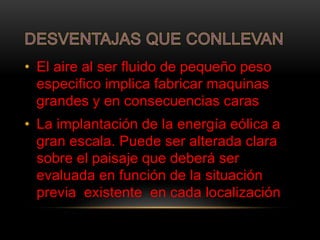 • El aire al ser fluido de pequeño peso
especifico implica fabricar maquinas
grandes y en consecuencias caras
• La implantación de la energía eólica a
gran escala. Puede ser alterada clara
sobre el paisaje que deberá ser
evaluada en función de la situación
previa existente en cada localización
 