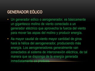 GENERADOR EÓLICO
• Un generador eólico o aerogenerador, es básicamente
un gigantesco molino de viento conectado a un
generador eléctrico que aprovecha la fuerza del viento
para mover las aspas del molino y producir energía.
• Aa mayor caudal de viento mayor cantidad de giros
hará la hélice del aerogenerador, produciendo más
energía. Los aerogeneradores generalmente van
conectados al sistema de interconexión eléctrica, de tal
manera que se disponga de la energía generada
inmediatamente se produce.
 