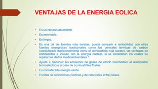 VENTAJAS DE LA ENERGIA EOLICA
• Es un recurso abundante.
• Es renovable.
• Es limpio.
• Es una de las fuentes más baratas, puede competir e rentabilidad con otras
fuentes energéticas tradicionales como las centrales térmicas de carbón
(considerado tradicionalmente como el combustible más barato), las centrales de
combustible e incluso con la energía nuclear, si se consideran los costes de
reparar los daños medioambientales ².
• Ayuda a disminuir las emisiones de gases de efecto invernadero al reemplazar
termoeléctricas a base de combustibles fósiles.
• Es considerada energía verde.
• Es libre de condiciones políticas y de relaciones entre países.
 