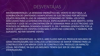 DESVENTAJAS
MEDIOAMBIENTALES: LA DENSIDAD ENERGÉTICA DEL VIENTO ES MUY BAJA, LA
GENERACIÓN DE CANTIDADES SIGNIFICATIVAS DE ELECTRICIDAD POR MÉTODOS
EÓLICOS REQUIERE EL USO DE GRANDES EXTENSIONES DE TIERRA. LOS SITIOS
ADECUADOS PARA LA GENERACIÓN EÓLICA, ESPECIALMENTE EL MAR ABIERTO, ESTÁN
REMOTOS Y LEJOS DE LA CONCENTRACIÓN DE DEMANDA PARA LA ELECTRICIDAD. LOS
PERIODOS DE MÁXIMA DEMANDA DURANTE EL DÍA Y MÁXIMA GENERACIÓN POR LA
NOCHE CUANDO LOS VIENTOS ESTÁN MÁS FUERTES NO COINCIDEN, Y TAMBIÉN, POR
SUPUESTO, NO HAY SIEMPRE VIENTO.
· OTRAS DESVENTAJAS: AL SER EL AIRE FLUIDO IMPLICA PRODUCIR MOLINOS DE
GRAN ENVERGADURA, ESO CONLLEVA LA NECESIDAD DE MAYOR TERRENO PARA LA
CONSTRUCCIÓN Y UN MAYOR COSTE DE CONSTRUCCIÓN. PRODUCE UN IMPACTO
VISUAL INEVITABLE, YA QUE LOS MOLINOS TIENEN QUE SER DE UNA GRAN
ENVERGADURA.
 