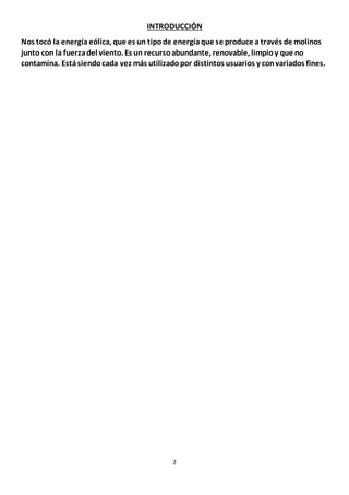 2
INTRODUCCIÓN
Nos tocó la energíaeólica, que es un tipode energíaque se produce a través de molinos
junto con la fuerzadel viento. Es un recursoabundante, renovable, limpioy que no
contamina. Estásiendocada vez más utilizadopor distintos usuarios y convariados fines.
 