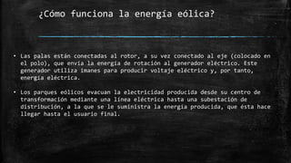 ¿Cómo funciona la energía eólica?
• Las palas están conectadas al rotor, a su vez conectado al eje (colocado en
el polo), que envía la energía de rotación al generador eléctrico. Este
generador utiliza imanes para producir voltaje eléctrico y, por tanto,
energía eléctrica.
• Los parques eólicos evacuan la electricidad producida desde su centro de
transformación mediante una línea eléctrica hasta una subestación de
distribución, a la que se le suministra la energía producida, que ésta hace
llegar hasta el usuario final.
 