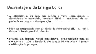 Desvantagens da Energia Eolica
• A intermitência, ou seja, nem sempre o vento sopra quando a
electricidade é necessária, tornando difícil a integração da sua
produção no programa de exploração;
• Pode ser ultrapassado com as pilhas de combustível (H2) ou com a
técnica da bombagem hidroeléctrica.
• Provoca um impacto visual considerável, principalmente para os
moradores em redor, a instalação dos parques eólicos gera uma grande
modificação da paisagem;
 