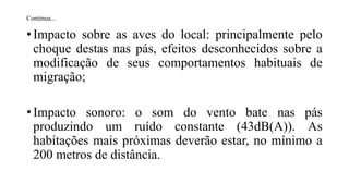 Continua...
• Impacto sobre as aves do local: principalmente pelo
choque destas nas pás, efeitos desconhecidos sobre a
modificação de seus comportamentos habituais de
migração;
• Impacto sonoro: o som do vento bate nas pás
produzindo um ruído constante (43dB(A)). As
habitações mais próximas deverão estar, no mínimo a
200 metros de distância.
 
