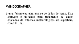 WINDOGRAPHER
é uma ferramenta para análise de dados de vento. Este
software é utilizado para tratamento de dados
coletados de estações meteorológicas de superfície,
como PCDs.
 