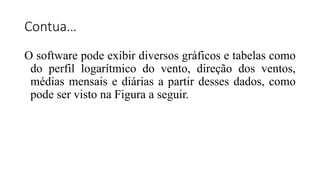 Contua…
O software pode exibir diversos gráficos e tabelas como
do perfil logarítmico do vento, direção dos ventos,
médias mensais e diárias a partir desses dados, como
pode ser visto na Figura a seguir.
 