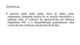 Continua
É possível ainda tratar outras séries de dados como
temperatura, humidade relativa do ar, pressão atmosférica e
radiação solar. O software foi desenvolvido por Mistaya
Engenharia INC e é disponibilizada gratuitamente uma
versão de teste válida por um período de 60 dias.
 