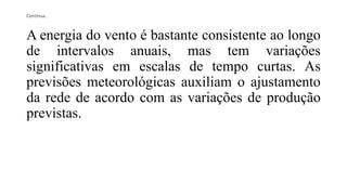 Continua..
A energia do vento é bastante consistente ao longo
de intervalos anuais, mas tem variações
significativas em escalas de tempo curtas. As
previsões meteorológicas auxiliam o ajustamento
da rede de acordo com as variações de produção
previstas.
 