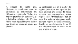 Continua....
A origem do vento está
diretamente relacionada com as
diferenças de temperatura em
diferentes regiões do Globo. As
regiões próximas do equador (i.e.
a latitudes próximas de 0º) são
muito mais aquecidas pelo sol do
que todas as restantes zonas do
planeta.
A deslocação do ar a partir de
regiões próximas do equador (ar
mais quente) cria zonas de baixa
pressão; por consequência, estas
regiões são “preenchidas” por ar
mais frio oriundo dos polos onde
existem regiões de altas pressões,
devido ao arrefecimento do ar. É
esta movimentação de massa de ar
que origina o vento.
 