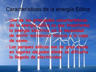 Características de la energía Eólica
• Una de las principales características
  de la energía eólica es que transforma
  la energía eléctrica sin la necesidad
  de emitir sustancias tóxicas a la capa
  de ozono.
• Los parques eólicos son de gran ayuda
  en lugares alejados dónde se dificulta
  la llegada de electricidad.
 
