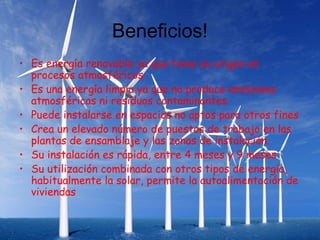 Beneficios!
• Es energía renovable ya que tiene su origen en
  procesos atmosféricos
• Es una energía limpia ya que no produce emisiones
  atmosféricas ni residuos contaminantes.
• Puede instalarse en espacios no aptos para otros fines
• Crea un elevado número de puestos de trabajo en las
  plantas de ensamblaje y las zonas de instalación.
• Su instalación es rápida, entre 4 meses y 9 meses
• Su utilización combinada con otros tipos de energía,
  habitualmente la solar, permite la autoalimentación de
  viviendas
 
