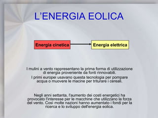 L’ENERGIA EOLICAEnergia cineticaEnergia elettricaI mulini a vento rappresentano la prima forma di utilizzazione di energia proveniente da fonti rinnovabili.I primi europei usavano questa tecnologia per pompare acqua o muovere le macine per triturare i cereali.Negli anni settanta, l'aumento dei costi energetici ha provocato l'interesse per le macchine che utilizzano la forza del vento. Così molte nazioni hanno aumentato i fondi per la ricerca e lo sviluppo dell'energia eolica.