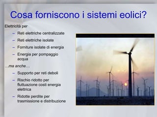 Cosa forniscono i sistemi eolici?Elettricità perReti elettriche centralizzateReti elettriche isolateForniture isolate di energiaEnergia per pompaggio acqua…ma anche…Supporto per reti deboliRischio ridotto per fluttuazione costi energia elettricaRidotte perdite per trasmissione e distribuzioneImpianto eolico di San Gorgino, Palm Springs, California, USA