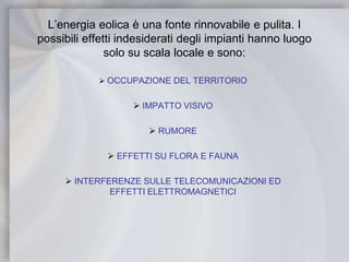 L’energia eolica è una fonte rinnovabile e pulita. I possibili effetti indesiderati degli impianti hanno luogo solo su scala locale e sono:OCCUPAZIONE DEL TERRITORIO