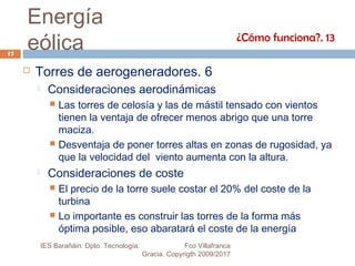Energía
eólica
 Torres de aerogeneradores. 6
 Consideraciones aerodinámicas
 Las torres de celosía y las de mástil tensado con vientos
tienen la ventaja de ofrecer menos abrigo que una torre
maciza.
 Desventaja de poner torres altas en zonas de rugosidad, ya
que la velocidad del viento aumenta con la altura.
 Consideraciones de coste
 El precio de la torre suele costar el 20% del coste de la
turbina
 Lo importante es construir las torres de la forma más
óptima posible, eso abaratará el coste de la energía
¿Cómo funciona?. 13
17
IES Barañáin. Dpto. Tecnología. Fco Villafranca
Gracia. Copyrigth 2009/2017
 