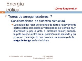 Energía
eólica
 Torres de aerogeneradores. 7
 Consideraciones de dinámica estructural
 Las palas del rotor de turbinas de torres relativamente
cortas están sometidas a velocidades de vientos muy
diferentes (y, por lo tanto, a diferente flexión) cuando
la pala se encuentre en su posición más elevada y su
posición más baja, lo que provoca un aumento de la
carga de fatiga en las turbinas.
¿Cómo funciona?. 14
18
IES Barañáin. Dpto. Tecnología. Fco Villafranca
Gracia. Copyrigth 2009/2017
 