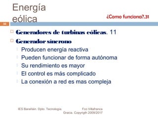 Energía
eólica
 Generadores de turbinas eólicas. 11
 Generadorsíncrono
 Producen energía reactiva
 Pueden funcionar de forma autónoma
 Su rendimiento es mayor
 El control es más complicado
 La conexión a red es mas compleja
¿Como funciona?.31
35
IES Barañáin. Dpto. Tecnología. Fco Villafranca
Gracia. Copyrigth 2009/2017
 