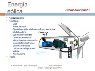 Energía
eólica
 Componentes
 Góndola
 Buje
 Palas del rotor
 Eje de baja velocidad con su freno mecánico
 Multiplicadora
 Eje de alta velocidad
 Generador eléctrico
 Mecanismo de orientación
 Controlador electrónico
 Sistema hidráulico
 Unidad de refrigeración
 Veleta
 Anemómetro
 Torre
¿Cómo funciona? 1
4
IES Barañáin. Dpto. Tecnología. Fco Villafranca
Gracia. Copyrigth 2009/2017
 