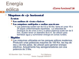 Energía
eólica
 Máquinas de eje horizontal
 Lentas
 Los molinos de viento clásicos
 Las máquinas multipalas o molino americano
 Las potencias suelen ser de 0.5 a 50 Kw, tiene en unas 16 o
24 aspas uniformemente repartidas. La velocidad de
arranque es de unos 2 m/s y a plena potencia suele ser de 5
m/s. Suelen tener un diámetro de 6 m. Se utilizan para
bombear agua y suministrar energía en zonas rurales.
 Rápidas
 Las máquinas utilizadas en los parques eólicos modernos.
Producen unas potencias mayores de 100 Kw, las hay de
dos y de tres palas. Se utilizan para generar energía
eléctrica. Actualmente hay aerogeneradores con una
potencia de 3 Mw.
¿Como funciona?.38
46
IES Barañáin. Dpto. Tecnología. Fco Villafranca
Gracia. Copyrigth 2009/2017
 