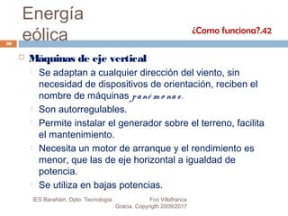 Energía
eólica
 Máquinas de eje vertical
 Se adaptan a cualquier dirección del viento, sin
necesidad de dispositivos de orientación, reciben el
nombre de máquinas pané m o nas.
 Son autorregulables.
 Permite instalar el generador sobre el terreno, facilita
el mantenimiento.
 Necesita un motor de arranque y el rendimiento es
menor, que las de eje horizontal a igualdad de
potencia.
 Se utiliza en bajas potencias.
¿Como funciona?.42
50
IES Barañáin. Dpto. Tecnología. Fco Villafranca
Gracia. Copyrigth 2009/2017
 