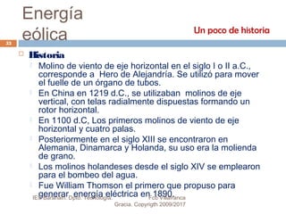 Energía
eólica
 Historia
 Molino de viento de eje horizontal en el siglo I o II a.C.,
corresponde a Hero de Alejandría. Se utilizó para mover
el fuelle de un órgano de tubos.
 En China en 1219 d.C., se utilizaban molinos de eje
vertical, con telas radialmente dispuestas formando un
rotor horizontal.
 En 1100 d.C, Los primeros molinos de viento de eje
horizontal y cuatro palas.
 Posteriormente en el siglo XIII se encontraron en
Alemania, Dinamarca y Holanda, su uso era la molienda
de grano.
 Los molinos holandeses desde el siglo XIV se emplearon
para el bombeo del agua.
 Fue William Thomson el primero que propuso para
generar energía eléctrica en 1890.
Un poco de historia
53
IES Barañáin. Dpto. Tecnología. Fco Villafranca
Gracia. Copyrigth 2009/2017
 