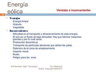 Energía
eólica
 Ventajas
 Energía limpia
 Gratuita
 Inagotable
 Inconvenientes
 Dificultad en el transporte y almacenamiento de esta energía.
 El aire es un fluido de baja densidad. Hay que fabricar máquinas
grandes y por lo cual caras.
 Producción discontinua.
 Transporte de partículas abrasivas que dañan las palas.
 Deterioro de la zona de emplazamiento.
 Impacto visual.
 Ruido.
 Peligro para las aves.
Ventajas e inconvenientes
55
IES Barañáin. Dpto. Tecnología. Fco Villafranca
Gracia. Copyrigth 2009/2017
 