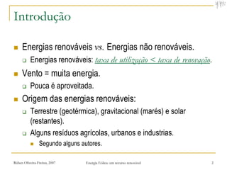 Introdução

    Energias renováveis vs. Energias não renováveis.
          Energias renováveis: taxa de utilização < taxa de renovação.
    Vento = muita energia.
          Pouca é aproveitada.
    Origem das energias renováveis:
          Terrestre (geotérmica), gravitacional (marés) e solar
           (restantes).
          Alguns resíduos agrícolas, urbanos e industrias.
               Segundo alguns autores.

Rúben Oliveira-Freitas, 2007     Energia Eólica: um recurso renovável   2
 