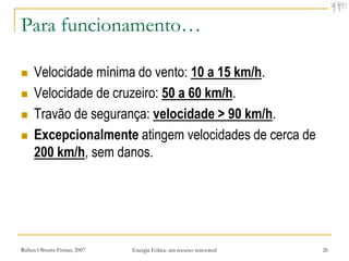 Para funcionamento…

    Velocidade mínima do vento: 10 a 15 km/h.
    Velocidade de cruzeiro: 50 a 60 km/h.
    Travão de segurança: velocidade > 90 km/h.
    Excepcionalmente atingem velocidades de cerca de
     200 km/h, sem danos.




Rúben Oliveira-Freitas, 2007   Energia Eólica: um recurso renovável   26
 