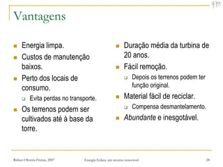 Vantagens

    Energia limpa.                                       Duração média da turbina de
    Custos de manutenção                                  20 anos.
     baixos.                                              Fácil remoção.
    Perto dos locais de                                       Depois os terrenos podem ter
     consumo.                                                   função original.
          Evita perdas no transporte.                    Material fácil de reciclar.
    Os terrenos podem ser                                     Compensa desmantelamento.
     cultivados até à base da                             Abundante e inesgotável.
     torre.


Rúben Oliveira-Freitas, 2007     Energia Eólica: um recurso renovável                          28
 