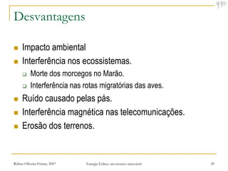Desvantagens

    Impacto ambiental
    Interferência nos ecossistemas.
          Morte dos morcegos no Marão.
          Interferência nas rotas migratórias das aves.
    Ruído causado pelas pás.
    Interferência magnética nas telecomunicações.
    Erosão dos terrenos.


Rúben Oliveira-Freitas, 2007   Energia Eólica: um recurso renovável   29
 