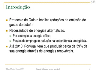 Introdução

    Protocolo de Quioto implica reduções na emissão de
     gases de estufa.
    Necessidade de energias alternativas.
          Por exemplo, a energia eólica.
          Postos de emprego e redução na dependência energética.
    Até 2010, Portugal tem que produzir cerca de 39% da
     sua energia através de energias renováveis.



Rúben Oliveira-Freitas, 2007   Energia Eólica: um recurso renovável   3
 