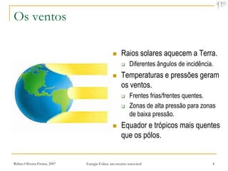 Os ventos

                                                    Raios solares aquecem a Terra.
                                                          Diferentes ângulos de incidência.
                                                    Temperaturas e pressões geram
                                                     os ventos.
                                                          Frentes frias/frentes quentes.
                                                          Zonas de alta pressão para zonas
                                                           de baixa pressão.
                                                    Equador e trópicos mais quentes
                                                     que os pólos.


Rúben Oliveira-Freitas, 2007   Energia Eólica: um recurso renovável                        4
 