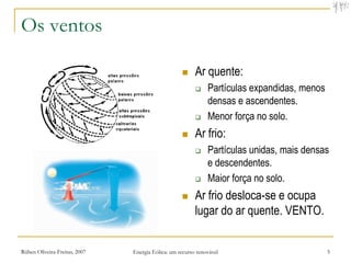 Os ventos

                                                        Ar quente:
                                                             Partículas expandidas, menos
                                                              densas e ascendentes.
                                                             Menor força no solo.
                                                        Ar frio:
                                                             Partículas unidas, mais densas
                                                              e descendentes.
                                                             Maior força no solo.
                                                        Ar frio desloca-se e ocupa
                                                         lugar do ar quente. VENTO.


Rúben Oliveira-Freitas, 2007   Energia Eólica: um recurso renovável                          5
 