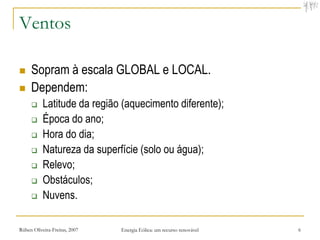 Ventos

    Sopram à escala GLOBAL e LOCAL.
    Dependem:
          Latitude da região (aquecimento diferente);
          Época do ano;
          Hora do dia;
          Natureza da superfície (solo ou água);
          Relevo;
          Obstáculos;
          Nuvens.

Rúben Oliveira-Freitas, 2007   Energia Eólica: um recurso renovável   6
 